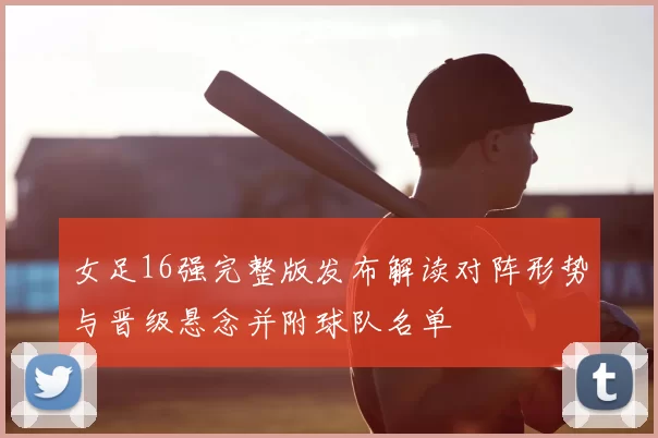 女足16强完整版发布解读对阵形势与晋级悬念并附球队名单