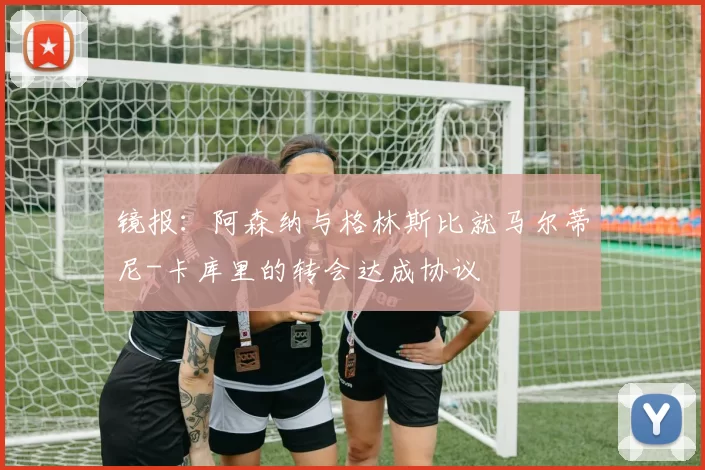 镜报：阿森纳与格林斯比就马尔蒂尼-卡库里的转会达成协议