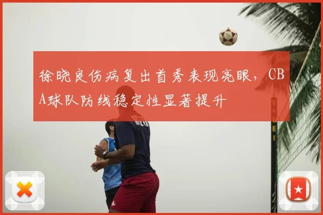 徐晓良伤病复出首秀表现亮眼，CBA球队防线稳定性显著提升