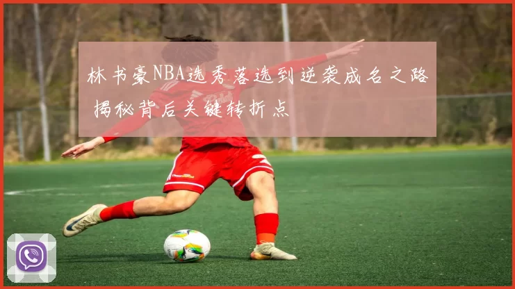 林书豪NBA选秀落选到逆袭成名之路 揭秘背后关键转折点