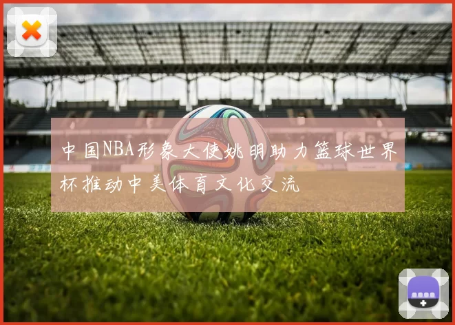 中国NBA形象大使姚明助力篮球世界杯推动中美体育文化交流