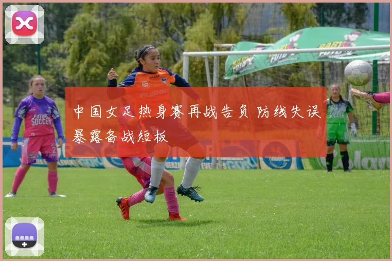 中国女足热身赛再战告负 防线失误暴露备战短板