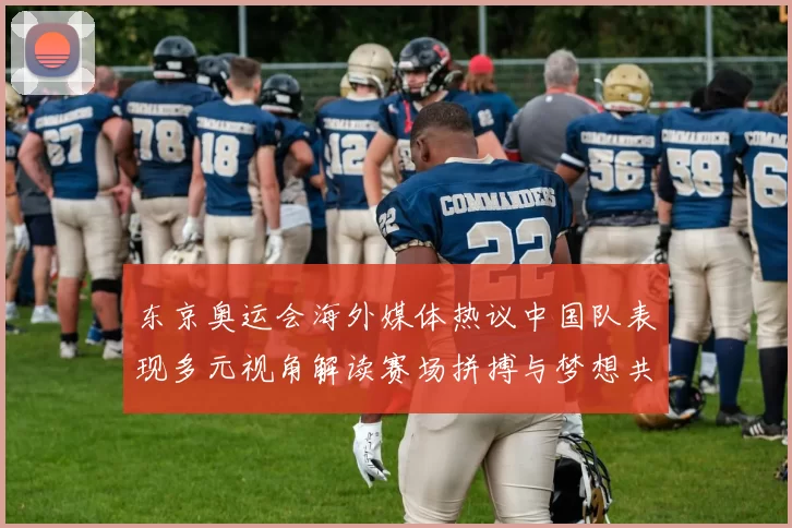 东京奥运会海外媒体热议中国队表现多元视角解读赛场拼搏与梦想共鸣