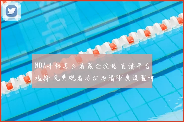 NBA手机怎么看最全攻略 直播平台选择 免费观看方法与清晰度设置详解