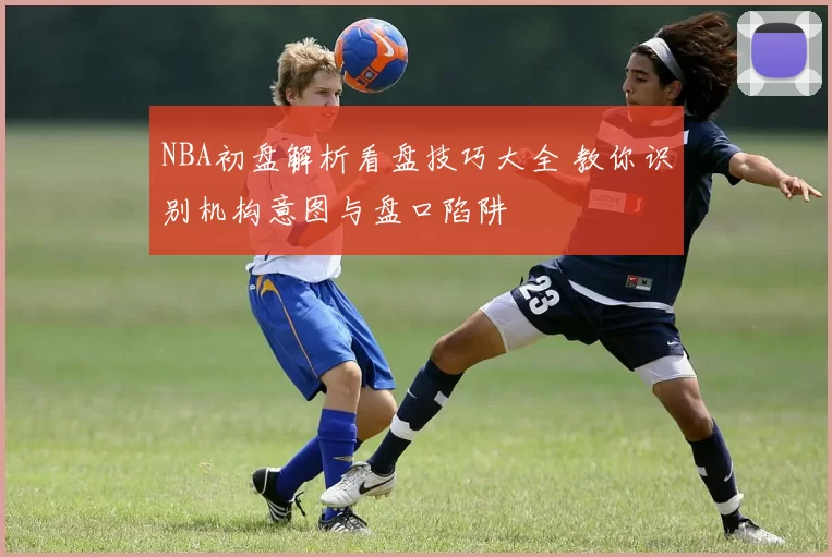 NBA初盘解析看盘技巧大全 教你识别机构意图与盘口陷阱