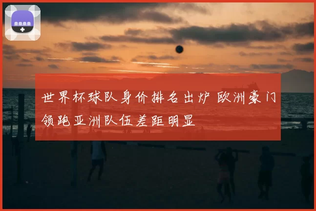 世界杯球队身价排名出炉 欧洲豪门领跑亚洲队伍差距明显