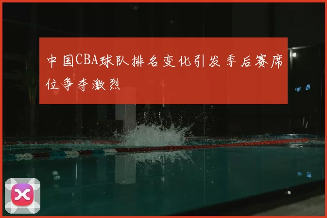 中国CBA球队排名变化引发季后赛席位争夺激烈