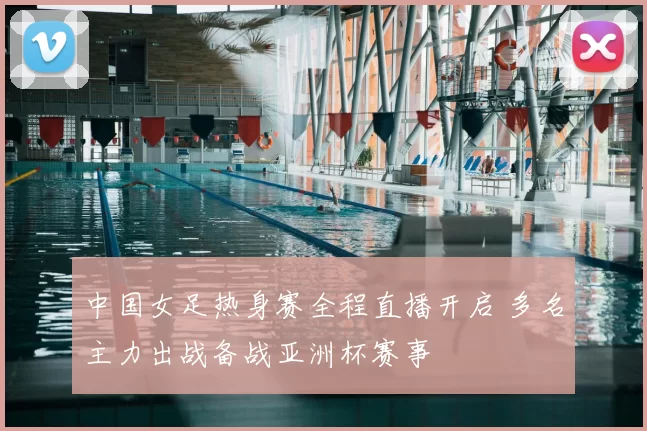 中国女足热身赛全程直播开启 多名主力出战备战亚洲杯赛事