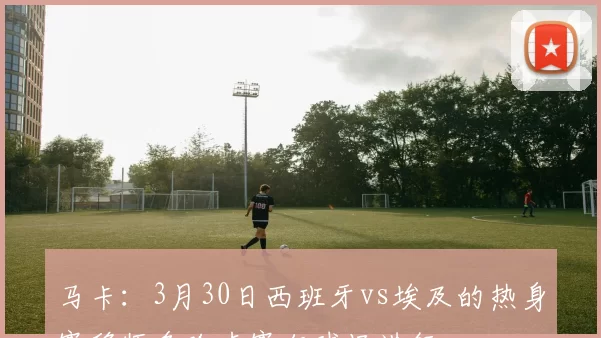 马卡:3月30日西班牙vs埃及的热身赛移师多哈卢赛尔球场进行