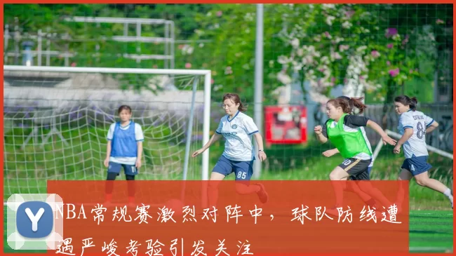 NBA常规赛激烈对阵中，球队防线遭遇严峻考验引发关注