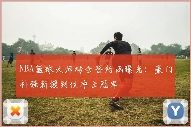 NBA篮球大师转会签约函曝光：豪门补强新援到位冲击冠军