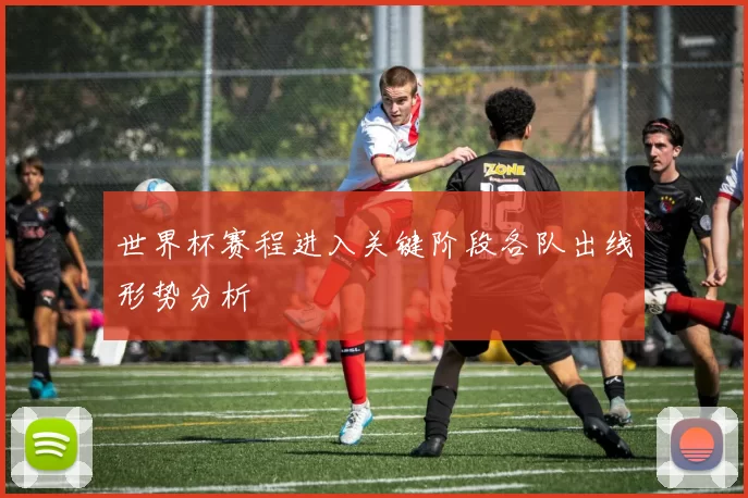 世界杯赛程进入关键阶段各队出线形势分析