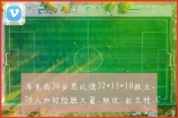 马克西36分恩比德32+15+10救主,76人加时险胜火箭_助攻_杜兰特_CBA