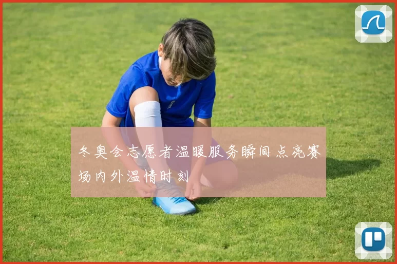 冬奥会志愿者温暖服务瞬间点亮赛场内外温情时刻