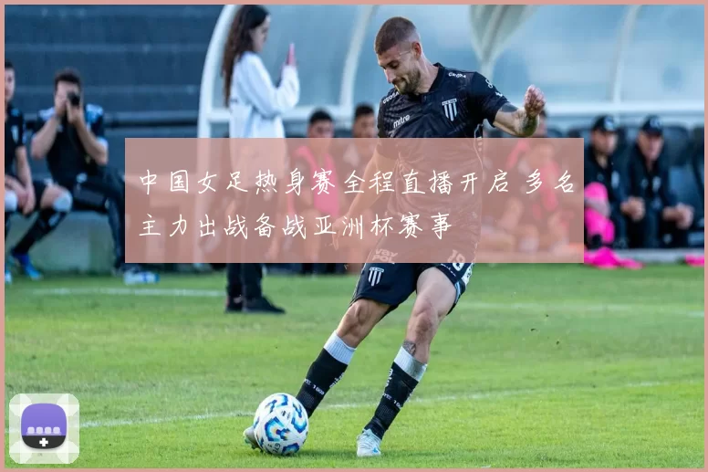 中国女足热身赛全程直播开启 多名主力出战备战亚洲杯赛事