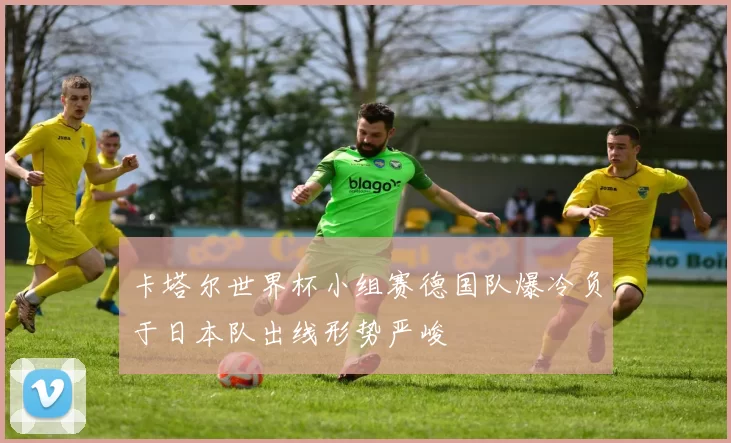 卡塔尔世界杯小组赛德国队爆冷负于日本队出线形势严峻