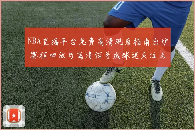 NBA直播平台免费高清观看指南出炉 赛程回放与高清信号成球迷关注点