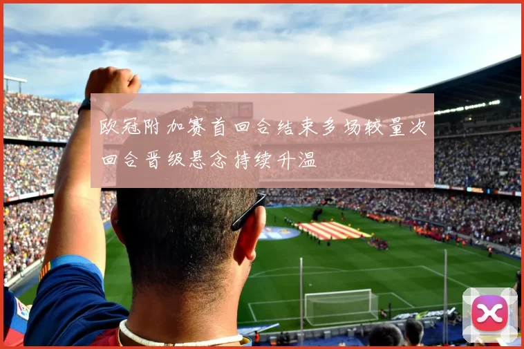 欧冠附加赛首回合结束多场较量次回合晋级悬念持续升温