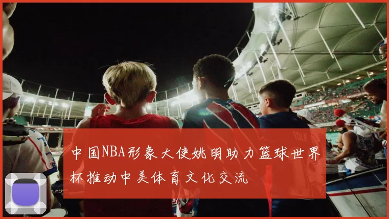 中国NBA形象大使姚明助力篮球世界杯推动中美体育文化交流