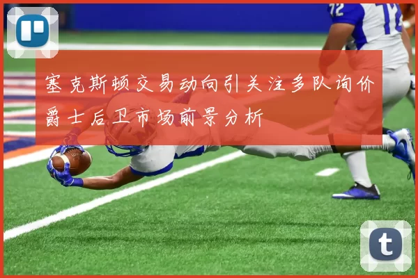 塞克斯顿交易动向引关注多队询价爵士后卫市场前景分析