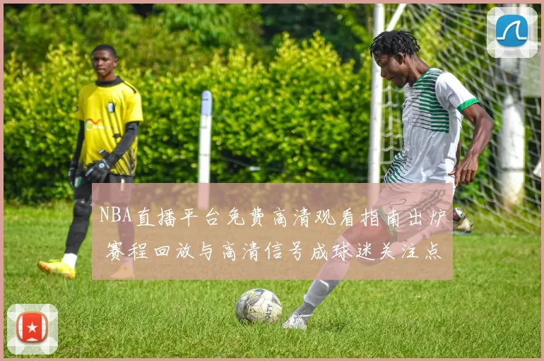 NBA直播平台免费高清观看指南出炉 赛程回放与高清信号成球迷关注点