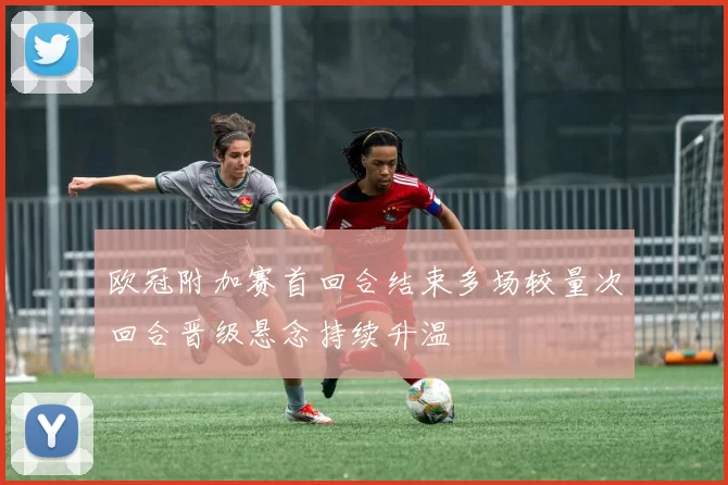 欧冠附加赛首回合结束多场较量次回合晋级悬念持续升温