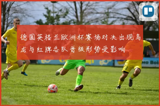 德国英格兰欧洲杯赛场对决出现乌龙与红牌各队晋级形势受影响