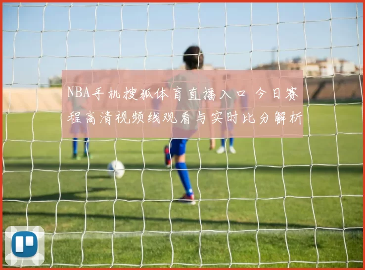 NBA手机搜狐体育直播入口 今日赛程高清视频线观看与实时比分解析