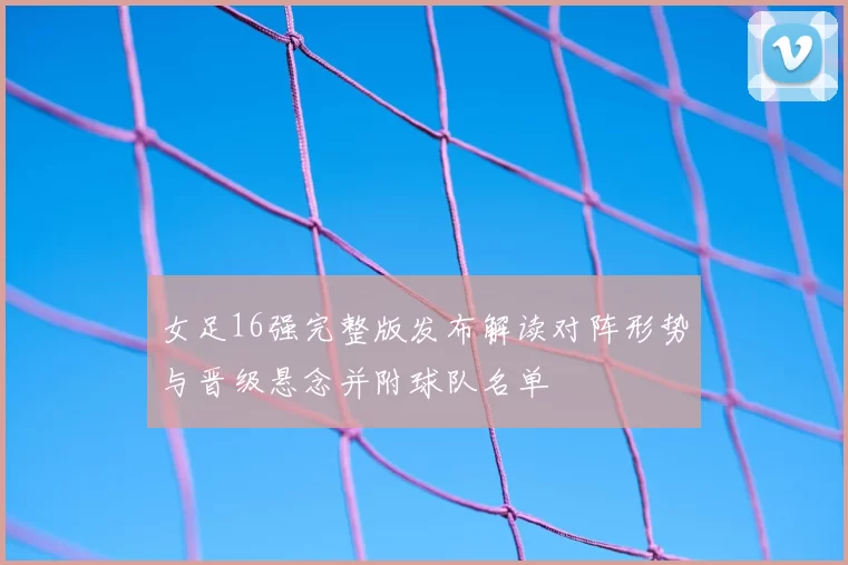女足16强完整版发布解读对阵形势与晋级悬念并附球队名单