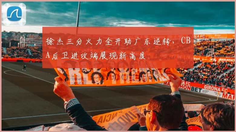 徐杰三分火力全开助广东逆转,CBA后卫进攻端展现新高度