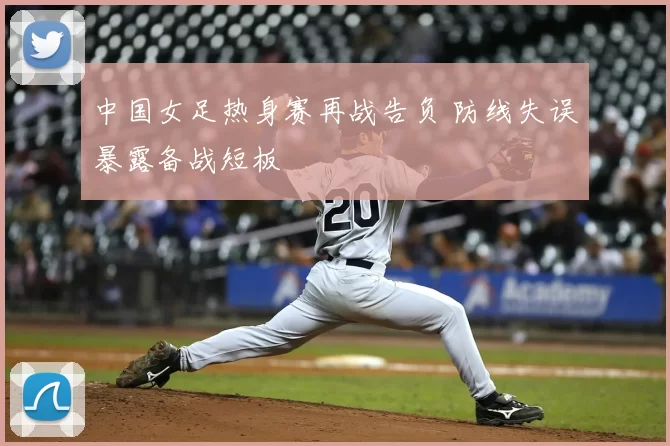中国女足热身赛再战告负 防线失误暴露备战短板