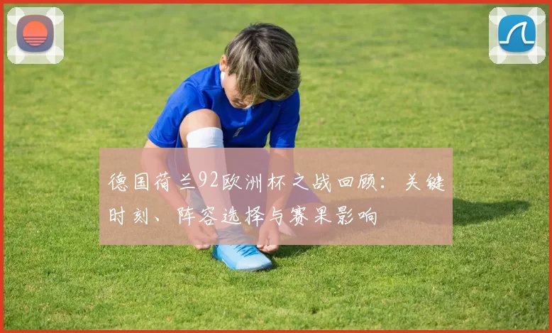 德国荷兰92欧洲杯之战回顾：关键时刻、阵容选择与赛果影响
