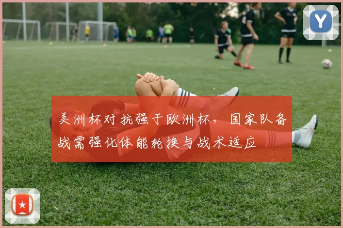 美洲杯对抗强于欧洲杯，国家队备战需强化体能轮换与战术适应