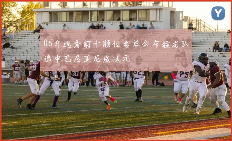 06年选秀前十顺位名单公布猛龙队选中巴尼亚尼成状元