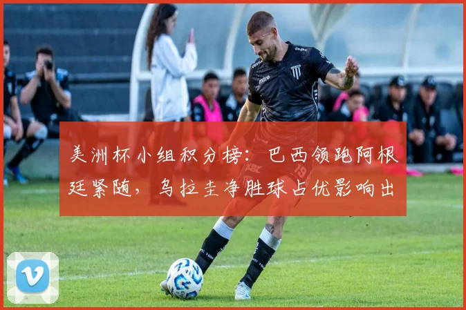 美洲杯小组积分榜：巴西领跑阿根廷紧随，乌拉圭净胜球占优影响出线