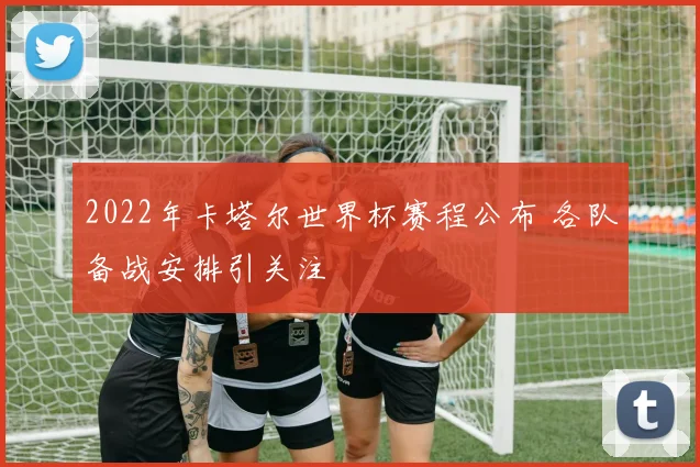2022年卡塔尔世界杯赛程公布 各队备战安排引关注