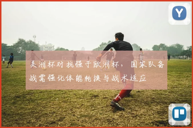 美洲杯对抗强于欧洲杯，国家队备战需强化体能轮换与战术适应